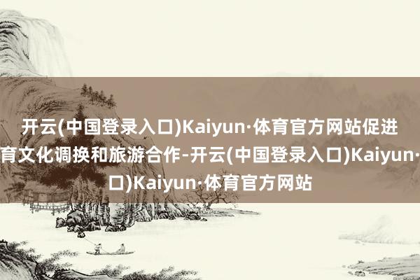 开云(中国登录入口)Kaiyun·体育官方网站促进两国、两市体育文化调换和旅游合作-开云(中国登录入口)Kaiyun·体育官方网站