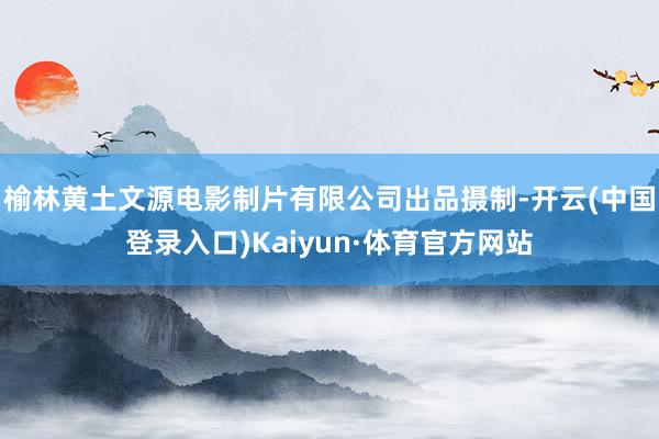 榆林黄土文源电影制片有限公司出品摄制-开云(中国登录入口)Kaiyun·体育官方网站