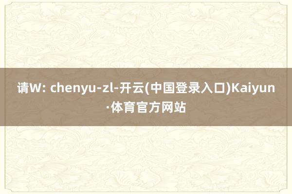 请W: chenyu-zl-开云(中国登录入口)Kaiyun·体育官方网站