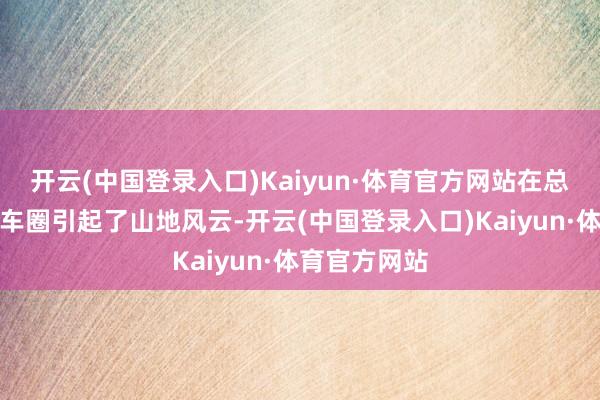 开云(中国登录入口)Kaiyun·体育官方网站在总共这个词汽车圈引起了山地风云-开云(中国登录入口)Kaiyun·体育官方网站