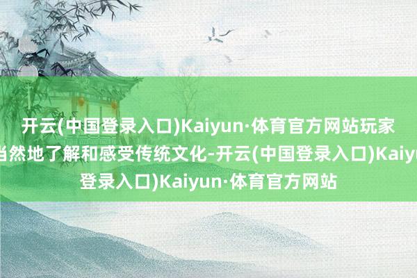 开云(中国登录入口)Kaiyun·体育官方网站玩家在游玩的经由中当然地了解和感受传统文化-开云(中国登录入口)Kaiyun·体育官方网站