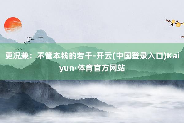 更况兼：不管本钱的若干-开云(中国登录入口)Kaiyun·体育官方网站