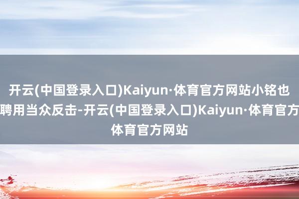 开云(中国登录入口)Kaiyun·体育官方网站小铭也莫得聘用当众反击-开云(中国登录入口)Kaiyun·体育官方网站