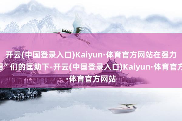 开云(中国登录入口)Kaiyun·体育官方网站在强力“脚男”们的匡助下-开云(中国登录入口)Kaiyun·体育官方网站