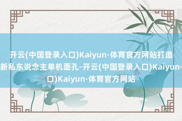 开云(中国登录入口)Kaiyun·体育官方网站打造温馨家园●全新私东说念主单机面孔-开云(中国登录入口)Kaiyun·体育官方网站