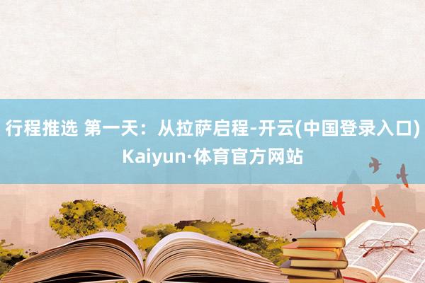 行程推选 第一天：从拉萨启程-开云(中国登录入口)Kaiyun·体育官方网站