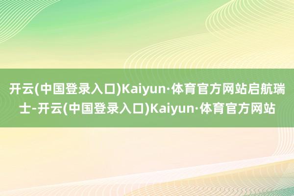 开云(中国登录入口)Kaiyun·体育官方网站启航瑞士-开云(中国登录入口)Kaiyun·体育官方网站