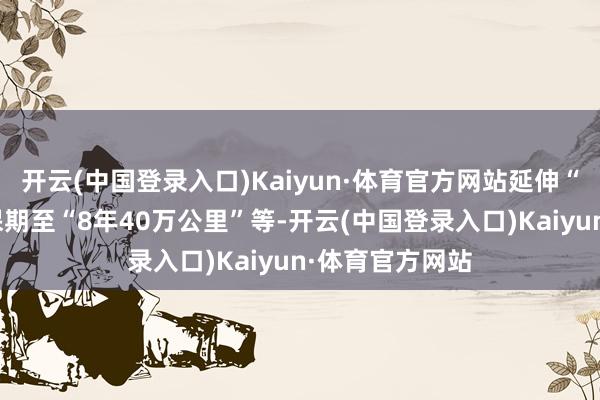 开云(中国登录入口)Kaiyun·体育官方网站延伸“三电”系统质保期至“8年40万公里”等-开云(中国登录入口)Kaiyun·体育官方网站