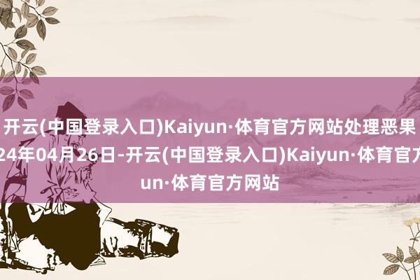 开云(中国登录入口)Kaiyun·体育官方网站处理恶果：2024年04月26日-开云(中国登录入口)Kaiyun·体育官方网站