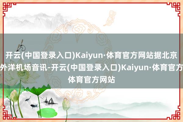 开云(中国登录入口)Kaiyun·体育官方网站据北京大兴外洋机场音讯-开云(中国登录入口)Kaiyun·体育官方网站