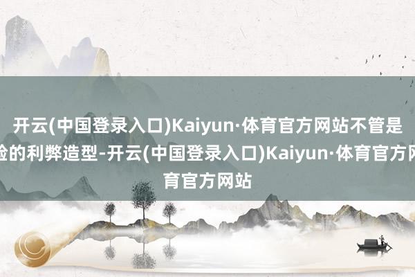 开云(中国登录入口)Kaiyun·体育官方网站不管是前脸的利弊造型-开云(中国登录入口)Kaiyun·体育官方网站