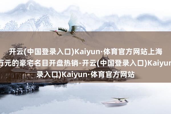 开云(中国登录入口)Kaiyun·体育官方网站上海四个单价超16万元的豪宅名目开盘热销-开云(中国登录入口)Kaiyun·体育官方网站