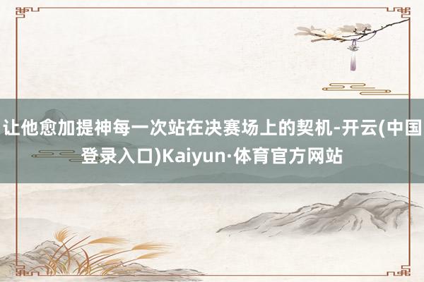 让他愈加提神每一次站在决赛场上的契机-开云(中国登录入口)Kaiyun·体育官方网站