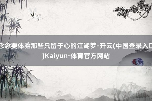 念念要体验那些只留于心的江湖梦-开云(中国登录入口)Kaiyun·体育官方网站