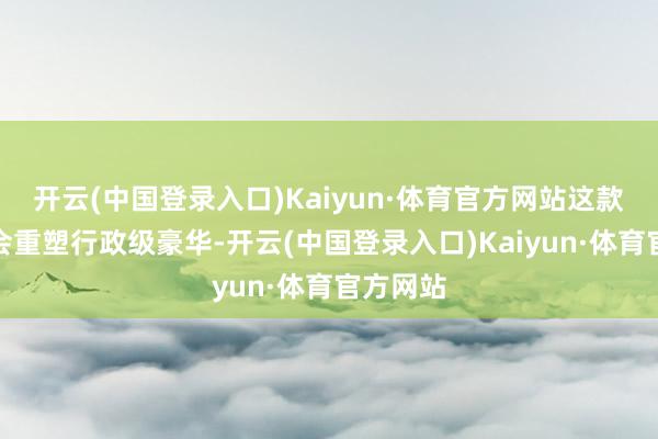 开云(中国登录入口)Kaiyun·体育官方网站这款车称将会重塑行政级豪华-开云(中国登录入口)Kaiyun·体育官方网站