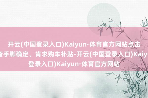 开云(中国登录入口)Kaiyun·体育官方网站点击插足手脚页面稽查手脚确定、肯求购车补贴-开云(中国登录入口)Kaiyun·体育官方网站