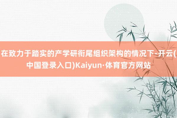 在致力于踏实的产学研衔尾组织架构的情况下-开云(中国登录入口)Kaiyun·体育官方网站