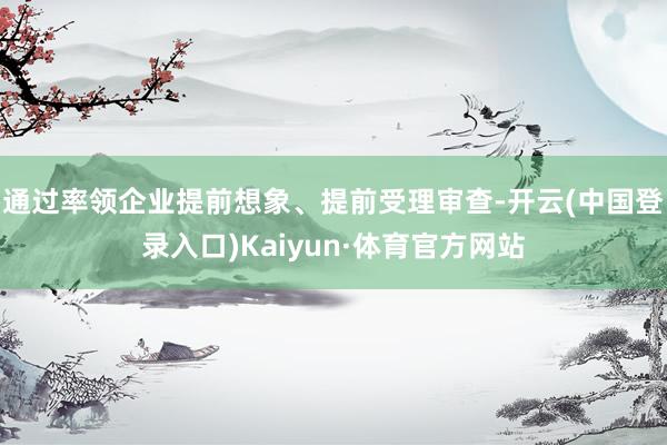 通过率领企业提前想象、提前受理审查-开云(中国登录入口)Kaiyun·体育官方网站