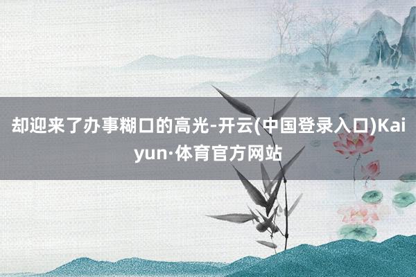 却迎来了办事糊口的高光-开云(中国登录入口)Kaiyun·体育官方网站