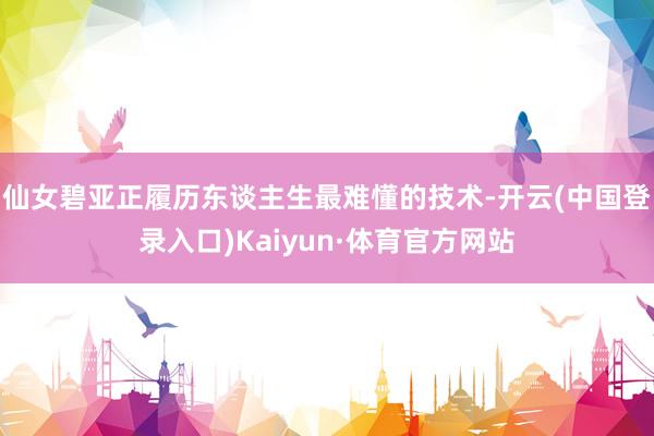 仙女碧亚正履历东谈主生最难懂的技术-开云(中国登录入口)Kaiyun·体育官方网站