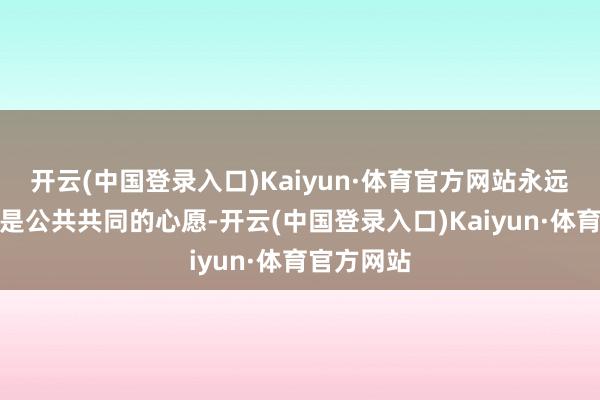 开云(中国登录入口)Kaiyun·体育官方网站永远服的怒放是公共共同的心愿-开云(中国登录入口)Kaiyun·体育官方网站