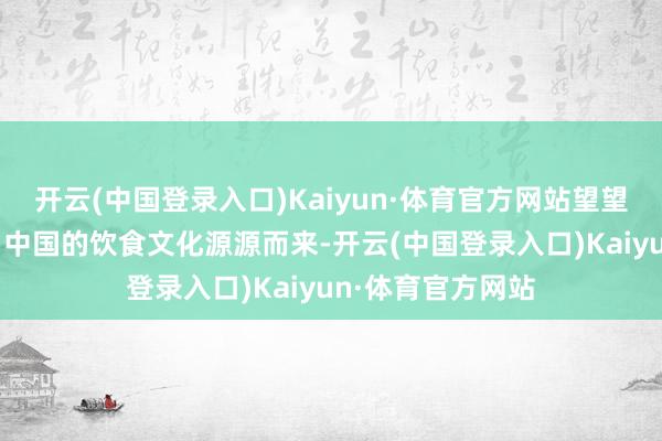 开云(中国登录入口)Kaiyun·体育官方网站望望有你的家乡吗？ 中国的饮食文化源源而来-开云(中国登录入口)Kaiyun·体育官方网站