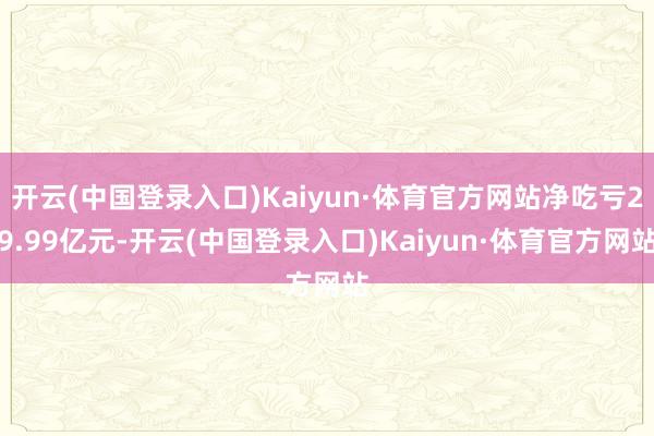 开云(中国登录入口)Kaiyun·体育官方网站净吃亏29.99亿元-开云(中国登录入口)Kaiyun·体育官方网站