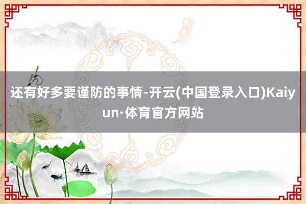 还有好多要谨防的事情-开云(中国登录入口)Kaiyun·体育官方网站