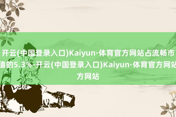 开云(中国登录入口)Kaiyun·体育官方网站占流畅市值的5.3%-开云(中国登录入口)Kaiyun·体育官方网站