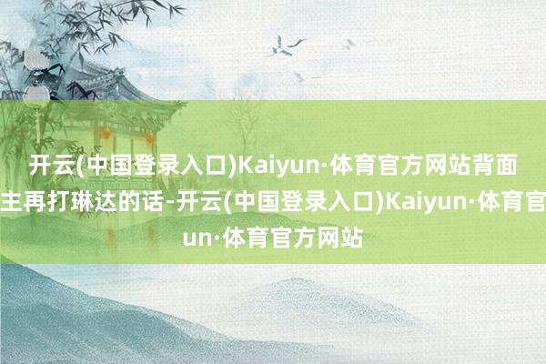 开云(中国登录入口)Kaiyun·体育官方网站背面东说念主再打琳达的话-开云(中国登录入口)Kaiyun·体育官方网站