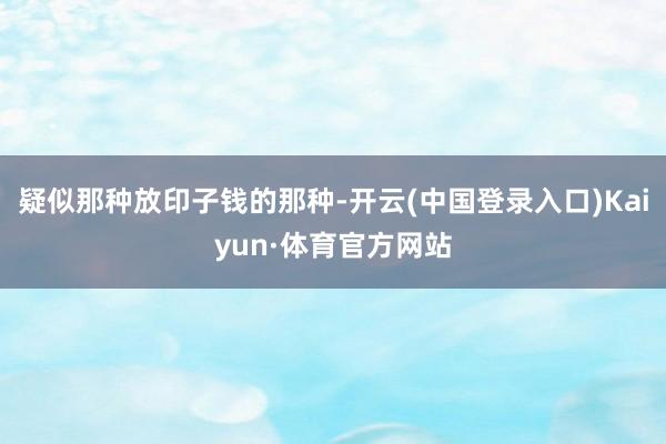 疑似那种放印子钱的那种-开云(中国登录入口)Kaiyun·体育官方网站