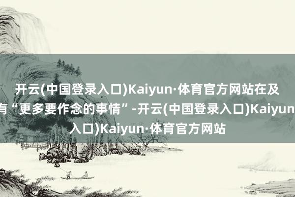 开云(中国登录入口)Kaiyun·体育官方网站在及时工作限制还有“更多要作念的事情”-开云(中国登录入口)Kaiyun·体育官方网站