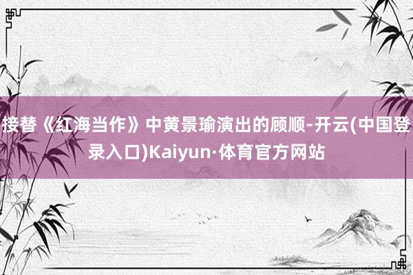 接替《红海当作》中黄景瑜演出的顾顺-开云(中国登录入口)Kaiyun·体育官方网站