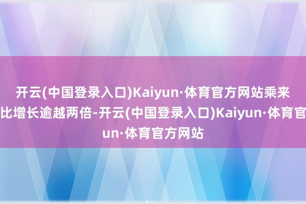 开云(中国登录入口)Kaiyun·体育官方网站乘来宾次同比增长逾越两倍-开云(中国登录入口)Kaiyun·体育官方网站