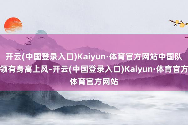 开云(中国登录入口)Kaiyun·体育官方网站中国队诚然领有身高上风-开云(中国登录入口)Kaiyun·体育官方网站