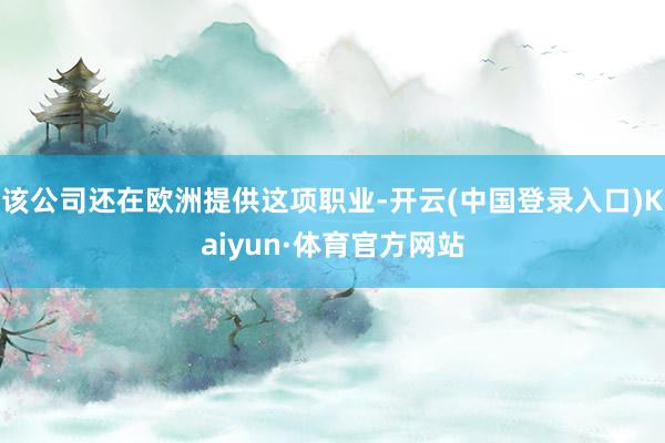 该公司还在欧洲提供这项职业-开云(中国登录入口)Kaiyun·体育官方网站