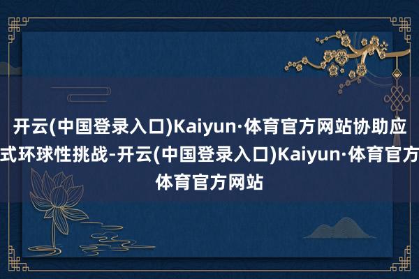 开云(中国登录入口)Kaiyun·体育官方网站协助应答各式环球性挑战-开云(中国登录入口)Kaiyun·体育官方网站