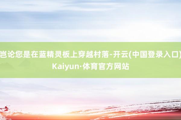 岂论您是在蓝精灵板上穿越村落-开云(中国登录入口)Kaiyun·体育官方网站