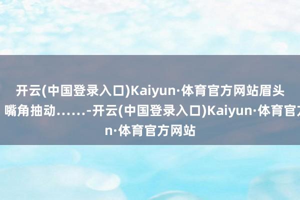 开云(中国登录入口)Kaiyun·体育官方网站眉头微皱、嘴角抽动……-开云(中国登录入口)Kaiyun·体育官方网站