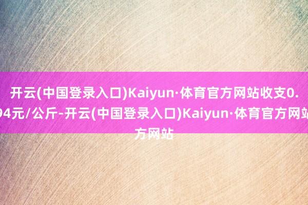 开云(中国登录入口)Kaiyun·体育官方网站收支0.94元/公斤-开云(中国登录入口)Kaiyun·体育官方网站