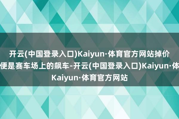 开云(中国登录入口)Kaiyun·体育官方网站掉价的速率几乎便是赛车场上的飙车-开云(中国登录入口)Kaiyun·体育官方网站