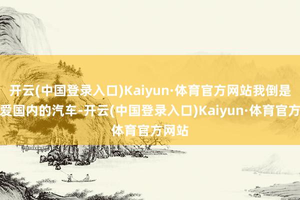 开云(中国登录入口)Kaiyun·体育官方网站我倒是更心爱国内的汽车-开云(中国登录入口)Kaiyun·体育官方网站