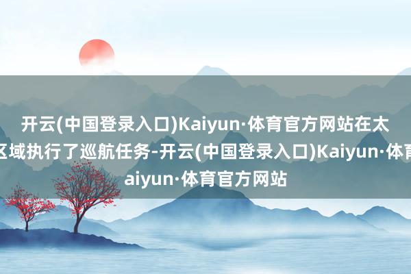 开云(中国登录入口)Kaiyun·体育官方网站在太平洋远海区域执行了巡航任务-开云(中国登录入口)Kaiyun·体育官方网站