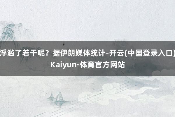 浮滥了若干呢？据伊朗媒体统计-开云(中国登录入口)Kaiyun·体育官方网站