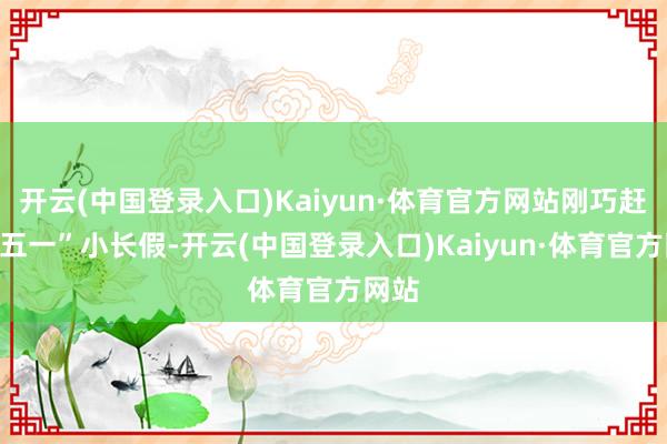 开云(中国登录入口)Kaiyun·体育官方网站刚巧赶上“五一”小长假-开云(中国登录入口)Kaiyun·体育官方网站