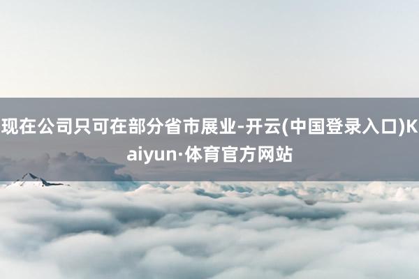 现在公司只可在部分省市展业-开云(中国登录入口)Kaiyun·体育官方网站