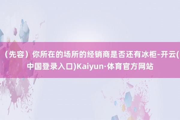 （先容）你所在的场所的经销商是否还有冰柜-开云(中国登录入口)Kaiyun·体育官方网站