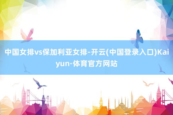 中国女排vs保加利亚女排-开云(中国登录入口)Kaiyun·体育官方网站