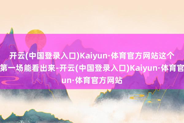 开云(中国登录入口)Kaiyun·体育官方网站这个照实从第一场能看出来-开云(中国登录入口)Kaiyun·体育官方网站