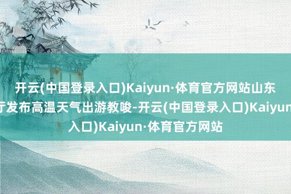 开云(中国登录入口)Kaiyun·体育官方网站山东省文化和旅游厅发布高温天气出游教唆-开云(中国登录入口)Kaiyun·体育官方网站